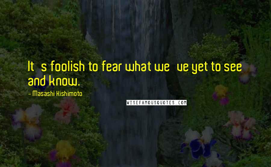 Masashi Kishimoto Quotes: It's foolish to fear what we've yet to see and know.