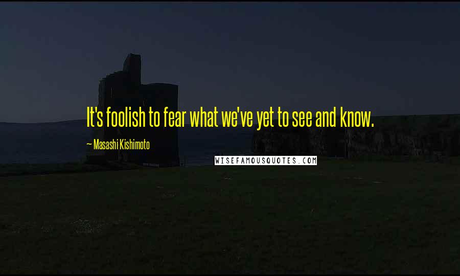 Masashi Kishimoto Quotes: It's foolish to fear what we've yet to see and know.