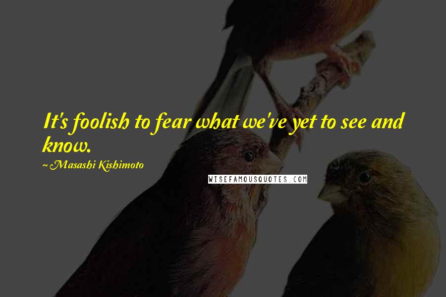 Masashi Kishimoto Quotes: It's foolish to fear what we've yet to see and know.