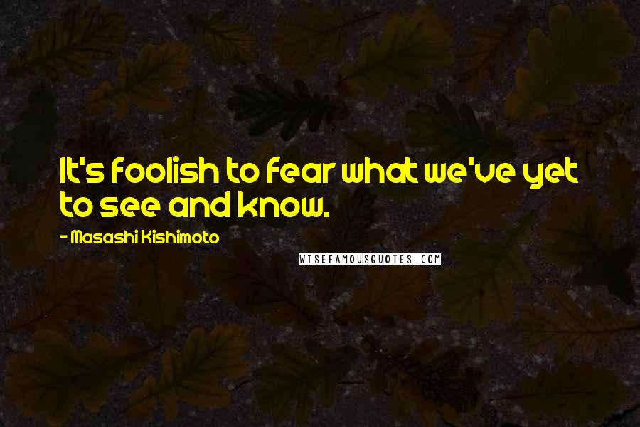 Masashi Kishimoto Quotes: It's foolish to fear what we've yet to see and know.