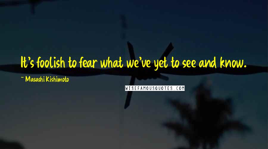 Masashi Kishimoto Quotes: It's foolish to fear what we've yet to see and know.