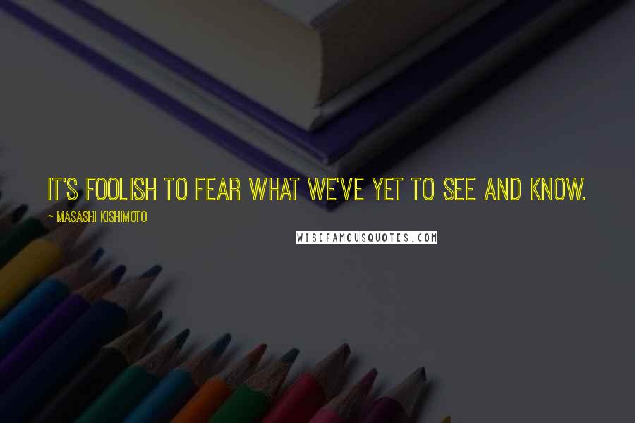 Masashi Kishimoto Quotes: It's foolish to fear what we've yet to see and know.