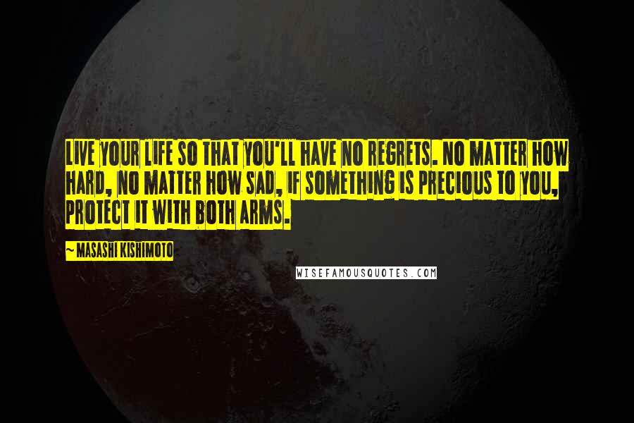 Masashi Kishimoto Quotes: Live your life so that you'll have no regrets. No matter how hard, no matter how sad, if something is precious to you, protect it with both arms.