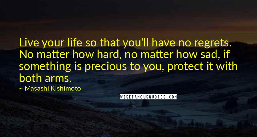 Masashi Kishimoto Quotes: Live your life so that you'll have no regrets. No matter how hard, no matter how sad, if something is precious to you, protect it with both arms.