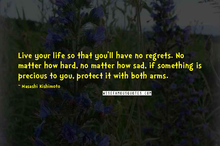 Masashi Kishimoto Quotes: Live your life so that you'll have no regrets. No matter how hard, no matter how sad, if something is precious to you, protect it with both arms.