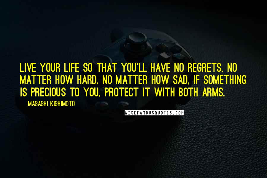 Masashi Kishimoto Quotes: Live your life so that you'll have no regrets. No matter how hard, no matter how sad, if something is precious to you, protect it with both arms.