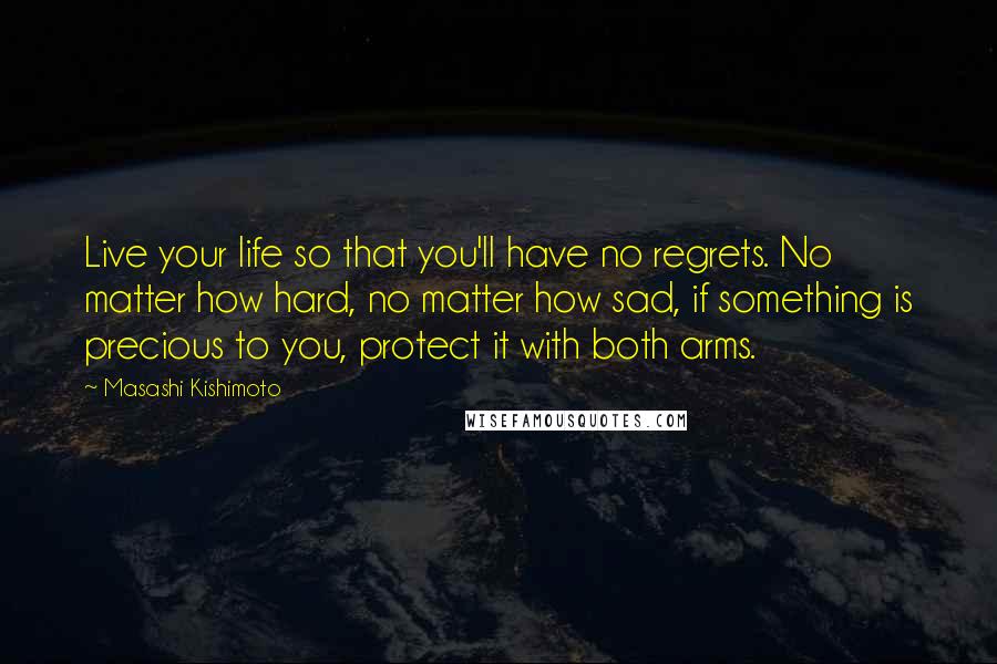 Masashi Kishimoto Quotes: Live your life so that you'll have no regrets. No matter how hard, no matter how sad, if something is precious to you, protect it with both arms.