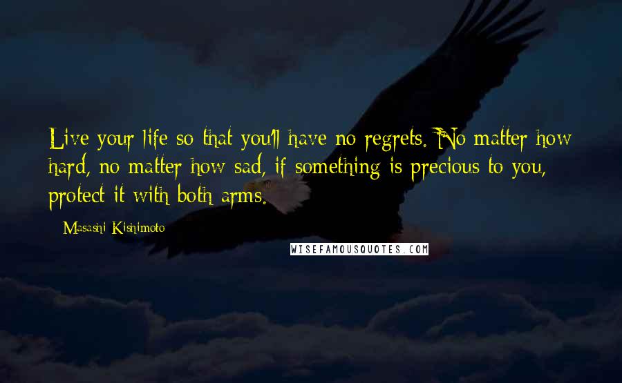 Masashi Kishimoto Quotes: Live your life so that you'll have no regrets. No matter how hard, no matter how sad, if something is precious to you, protect it with both arms.