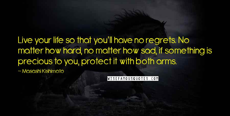 Masashi Kishimoto Quotes: Live your life so that you'll have no regrets. No matter how hard, no matter how sad, if something is precious to you, protect it with both arms.