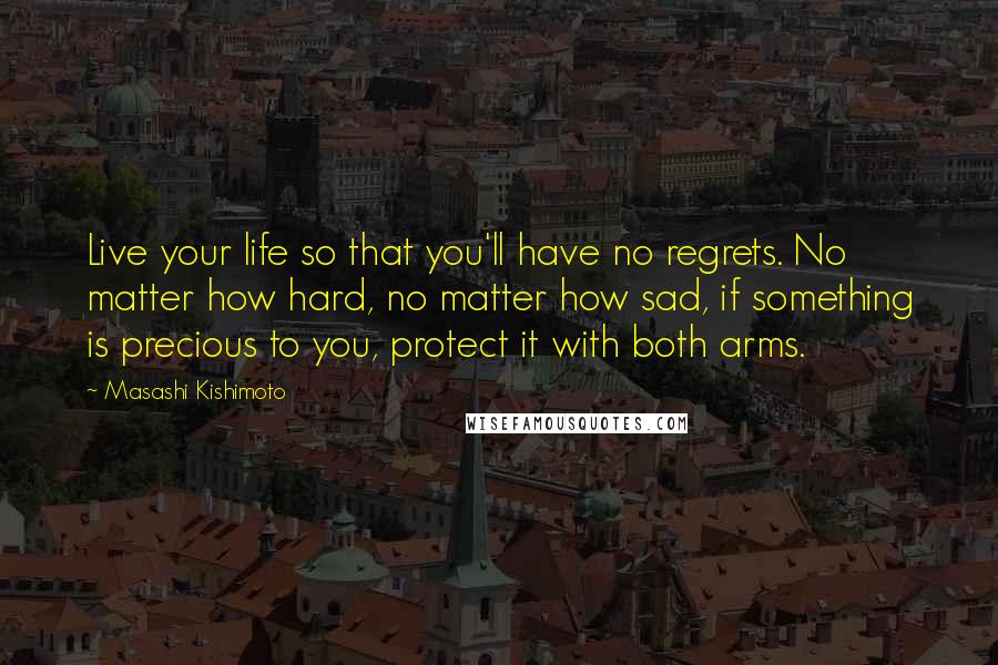 Masashi Kishimoto Quotes: Live your life so that you'll have no regrets. No matter how hard, no matter how sad, if something is precious to you, protect it with both arms.