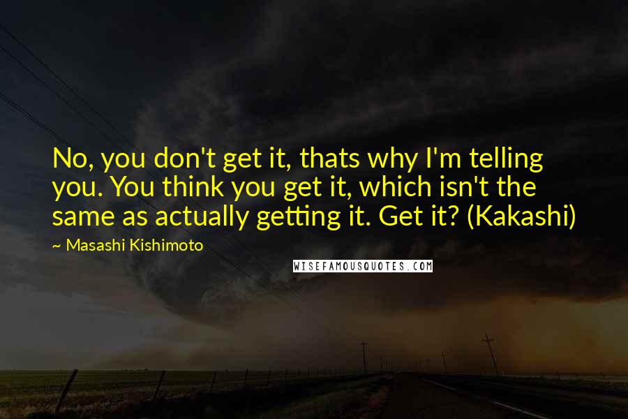 Masashi Kishimoto Quotes: No, you don't get it, thats why I'm telling you. You think you get it, which isn't the same as actually getting it. Get it? (Kakashi)