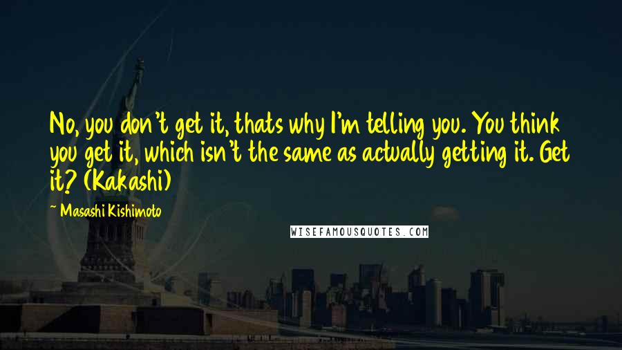 Masashi Kishimoto Quotes: No, you don't get it, thats why I'm telling you. You think you get it, which isn't the same as actually getting it. Get it? (Kakashi)