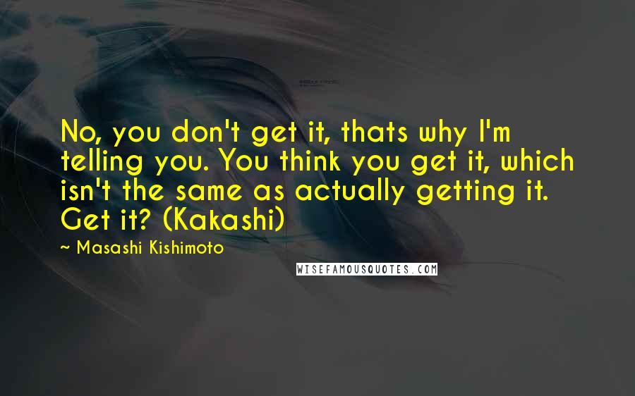 Masashi Kishimoto Quotes: No, you don't get it, thats why I'm telling you. You think you get it, which isn't the same as actually getting it. Get it? (Kakashi)