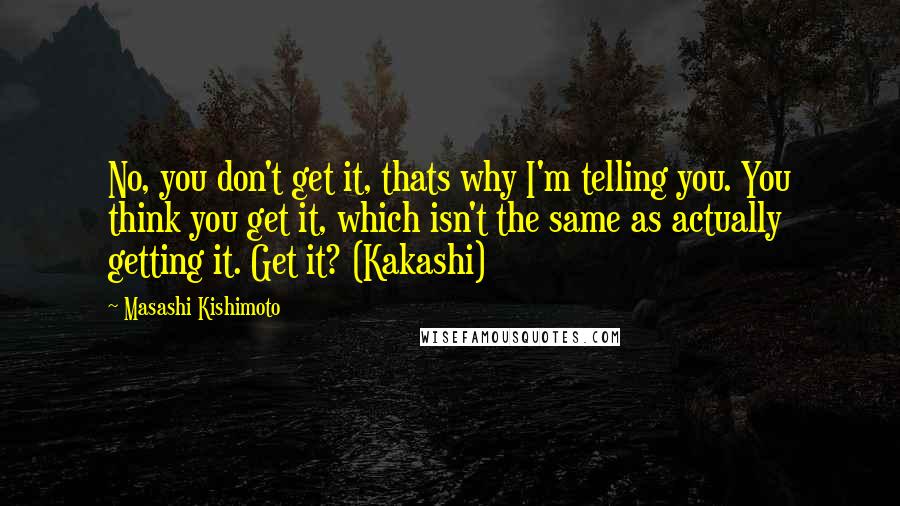 Masashi Kishimoto Quotes: No, you don't get it, thats why I'm telling you. You think you get it, which isn't the same as actually getting it. Get it? (Kakashi)