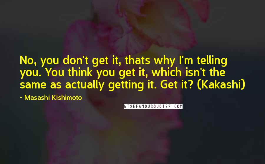 Masashi Kishimoto Quotes: No, you don't get it, thats why I'm telling you. You think you get it, which isn't the same as actually getting it. Get it? (Kakashi)