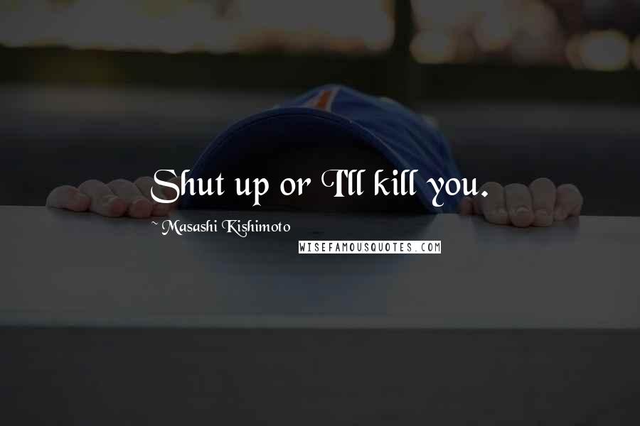 Masashi Kishimoto Quotes: Shut up or I'll kill you.