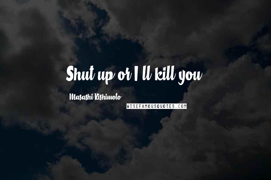 Masashi Kishimoto Quotes: Shut up or I'll kill you.