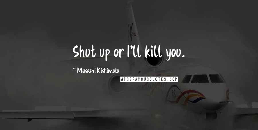 Masashi Kishimoto Quotes: Shut up or I'll kill you.