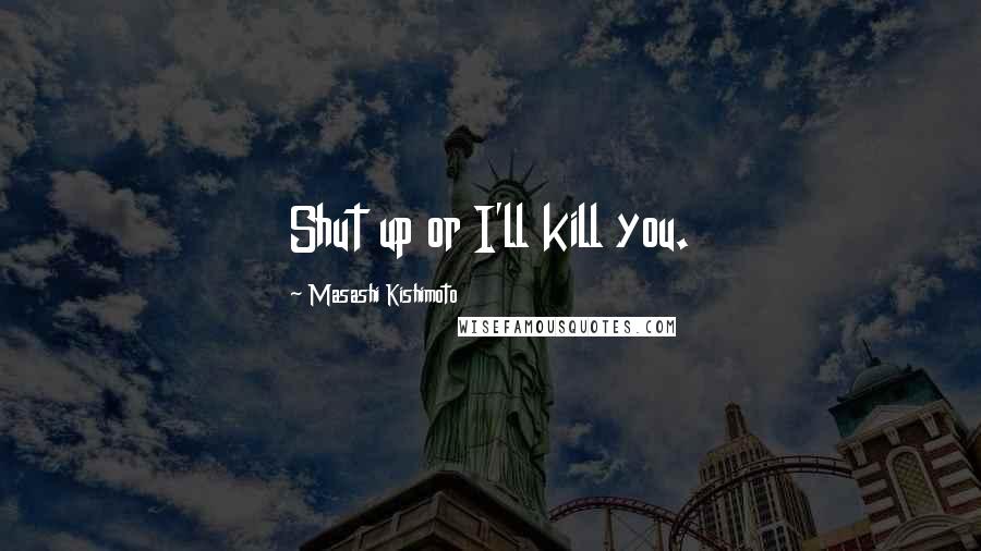 Masashi Kishimoto Quotes: Shut up or I'll kill you.