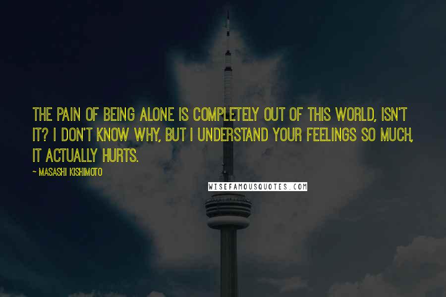 Masashi Kishimoto Quotes: The pain of being alone is completely out of this world, isn't it? I don't know why, but I understand your feelings so much, it actually hurts.