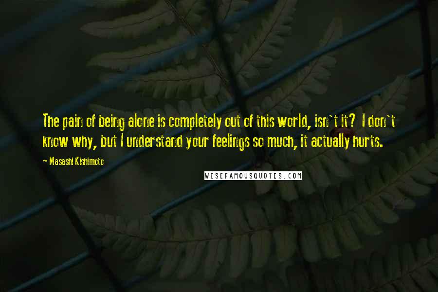 Masashi Kishimoto Quotes: The pain of being alone is completely out of this world, isn't it? I don't know why, but I understand your feelings so much, it actually hurts.