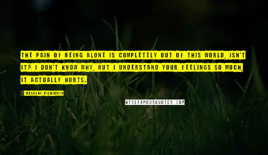 Masashi Kishimoto Quotes: The pain of being alone is completely out of this world, isn't it? I don't know why, but I understand your feelings so much, it actually hurts.