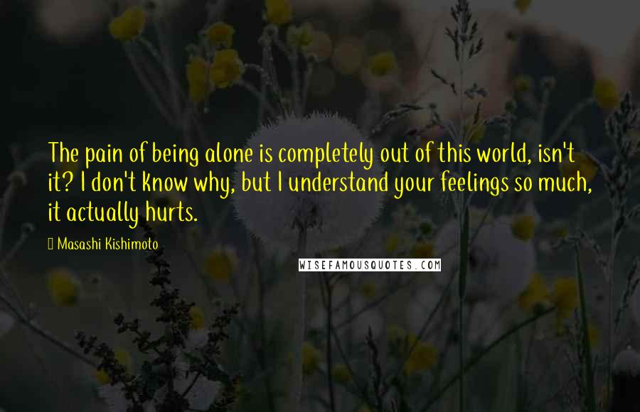 Masashi Kishimoto Quotes: The pain of being alone is completely out of this world, isn't it? I don't know why, but I understand your feelings so much, it actually hurts.