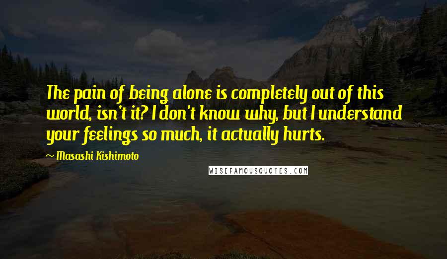 Masashi Kishimoto Quotes: The pain of being alone is completely out of this world, isn't it? I don't know why, but I understand your feelings so much, it actually hurts.