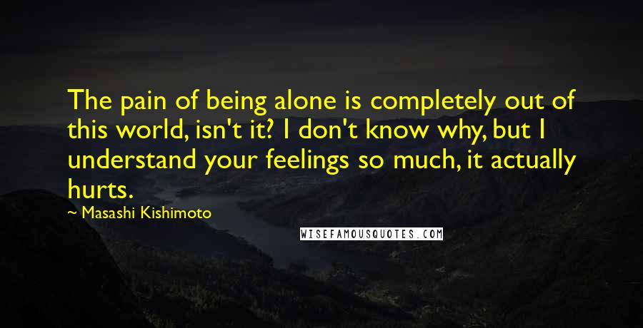 Masashi Kishimoto Quotes: The pain of being alone is completely out of this world, isn't it? I don't know why, but I understand your feelings so much, it actually hurts.