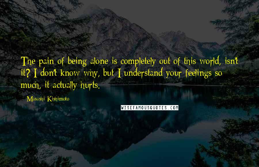 Masashi Kishimoto Quotes: The pain of being alone is completely out of this world, isn't it? I don't know why, but I understand your feelings so much, it actually hurts.