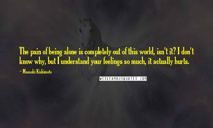 Masashi Kishimoto Quotes: The pain of being alone is completely out of this world, isn't it? I don't know why, but I understand your feelings so much, it actually hurts.