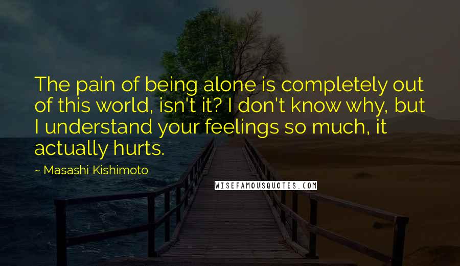 Masashi Kishimoto Quotes: The pain of being alone is completely out of this world, isn't it? I don't know why, but I understand your feelings so much, it actually hurts.