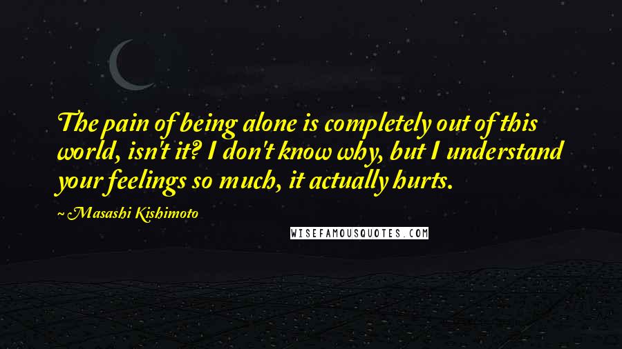 Masashi Kishimoto Quotes: The pain of being alone is completely out of this world, isn't it? I don't know why, but I understand your feelings so much, it actually hurts.