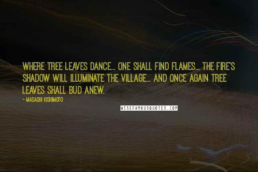 Masashi Kishimoto Quotes: Where tree leaves dance... one shall find flames... the fire's shadow will illuminate the village... and once again tree leaves shall bud anew.
