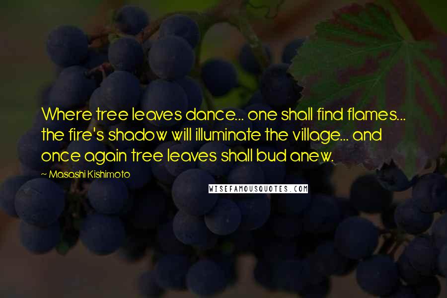 Masashi Kishimoto Quotes: Where tree leaves dance... one shall find flames... the fire's shadow will illuminate the village... and once again tree leaves shall bud anew.