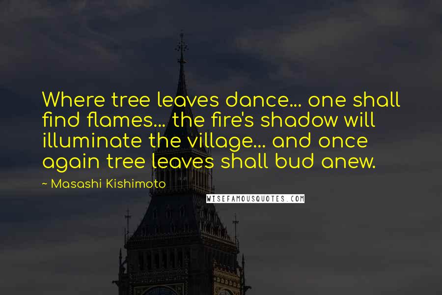 Masashi Kishimoto Quotes: Where tree leaves dance... one shall find flames... the fire's shadow will illuminate the village... and once again tree leaves shall bud anew.