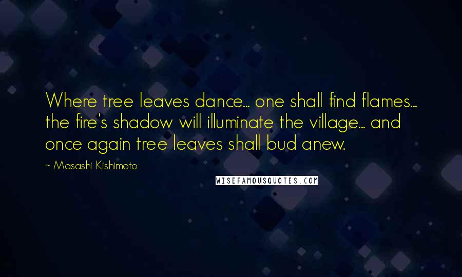 Masashi Kishimoto Quotes: Where tree leaves dance... one shall find flames... the fire's shadow will illuminate the village... and once again tree leaves shall bud anew.