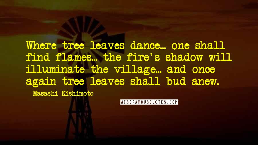 Masashi Kishimoto Quotes: Where tree leaves dance... one shall find flames... the fire's shadow will illuminate the village... and once again tree leaves shall bud anew.