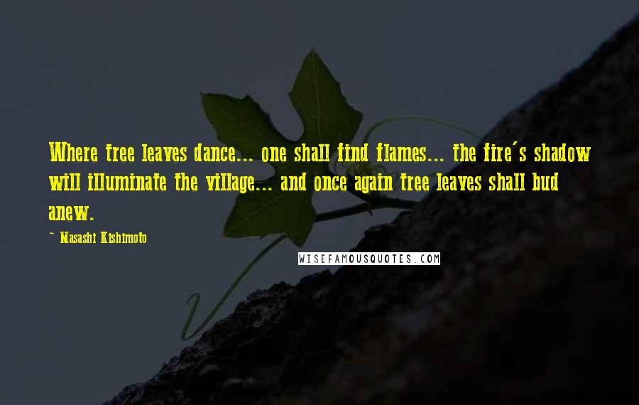 Masashi Kishimoto Quotes: Where tree leaves dance... one shall find flames... the fire's shadow will illuminate the village... and once again tree leaves shall bud anew.