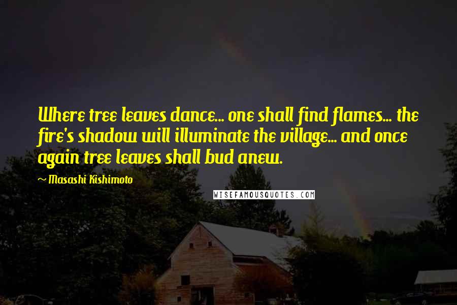 Masashi Kishimoto Quotes: Where tree leaves dance... one shall find flames... the fire's shadow will illuminate the village... and once again tree leaves shall bud anew.
