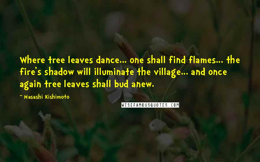 Masashi Kishimoto Quotes: Where tree leaves dance... one shall find flames... the fire's shadow will illuminate the village... and once again tree leaves shall bud anew.
