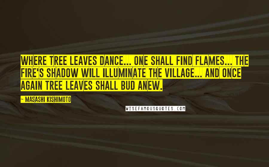 Masashi Kishimoto Quotes: Where tree leaves dance... one shall find flames... the fire's shadow will illuminate the village... and once again tree leaves shall bud anew.