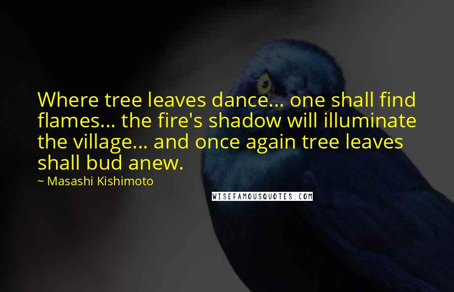 Masashi Kishimoto Quotes: Where tree leaves dance... one shall find flames... the fire's shadow will illuminate the village... and once again tree leaves shall bud anew.