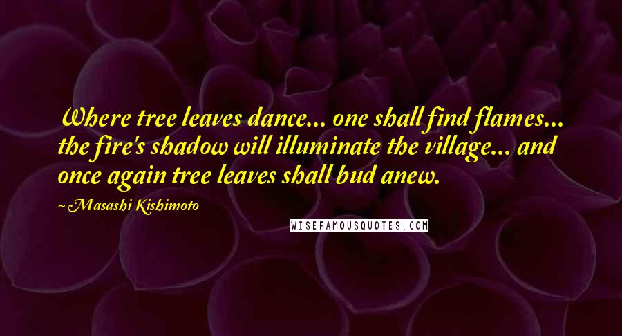 Masashi Kishimoto Quotes: Where tree leaves dance... one shall find flames... the fire's shadow will illuminate the village... and once again tree leaves shall bud anew.