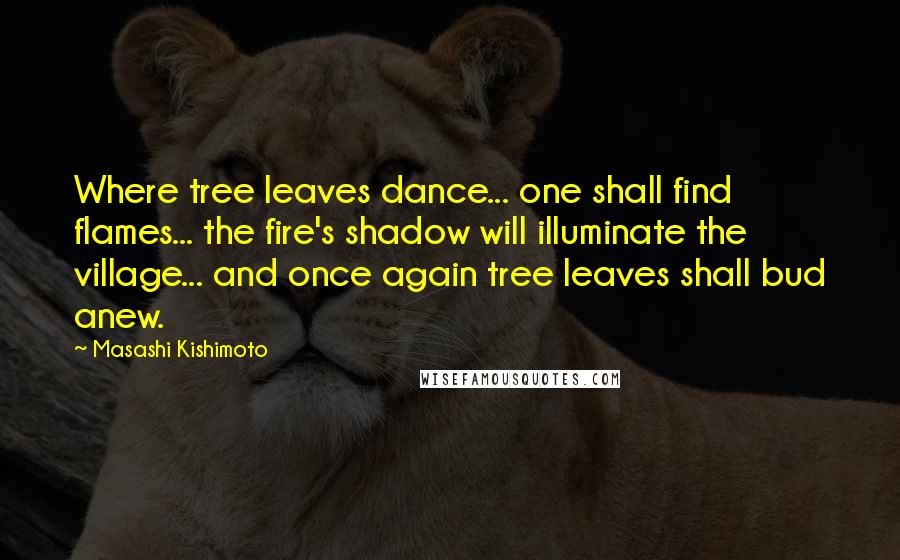 Masashi Kishimoto Quotes: Where tree leaves dance... one shall find flames... the fire's shadow will illuminate the village... and once again tree leaves shall bud anew.