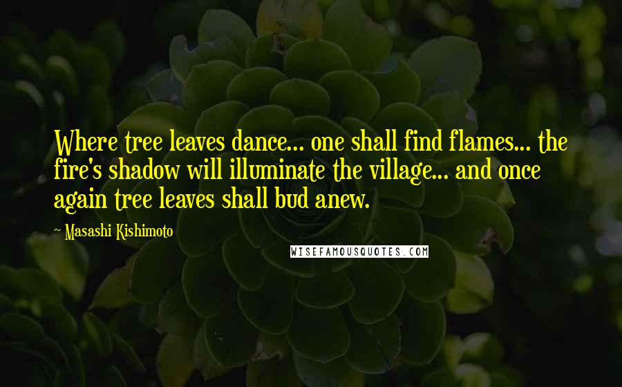Masashi Kishimoto Quotes: Where tree leaves dance... one shall find flames... the fire's shadow will illuminate the village... and once again tree leaves shall bud anew.