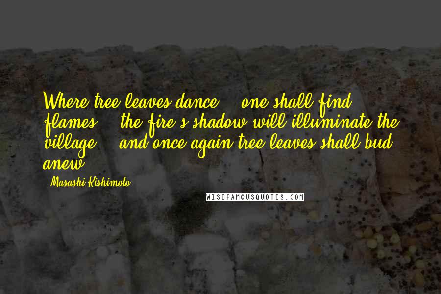 Masashi Kishimoto Quotes: Where tree leaves dance... one shall find flames... the fire's shadow will illuminate the village... and once again tree leaves shall bud anew.