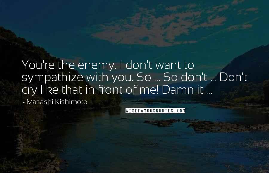 Masashi Kishimoto Quotes: You're the enemy. I don't want to sympathize with you. So ... So don't ... Don't cry like that in front of me! Damn it ...