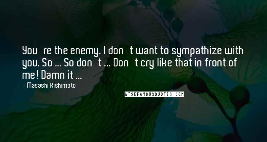 Masashi Kishimoto Quotes: You're the enemy. I don't want to sympathize with you. So ... So don't ... Don't cry like that in front of me! Damn it ...