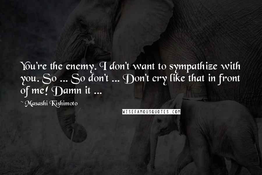 Masashi Kishimoto Quotes: You're the enemy. I don't want to sympathize with you. So ... So don't ... Don't cry like that in front of me! Damn it ...